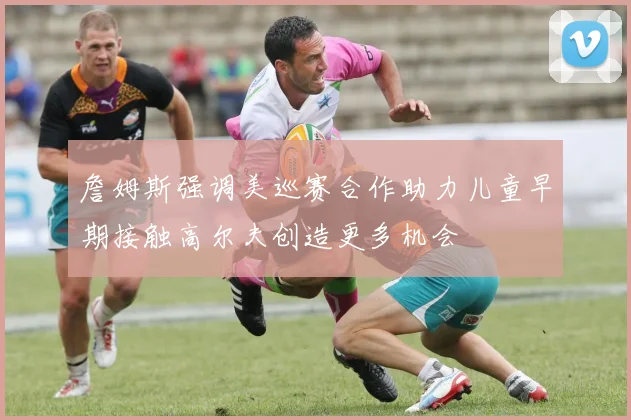 詹姆斯强调美巡赛合作助力儿童早期接触高尔夫创造更多机会
