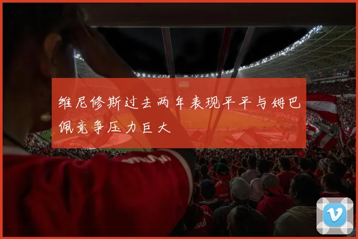 维尼修斯过去两年表现平平与姆巴佩竞争压力巨大