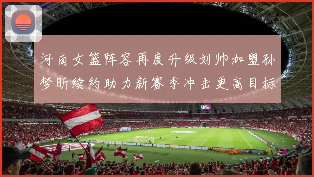 河南女篮阵容再度升级刘帅加盟孙梦昕续约助力新赛季冲击更高目标