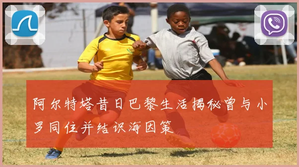 阿尔特塔昔日巴黎生活揭秘曾与小罗同住并结识海因策