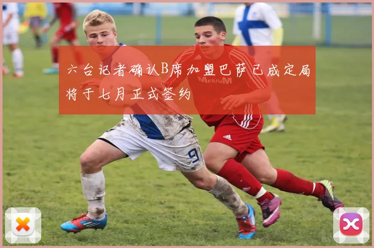 六台记者确认B席加盟巴萨已成定局将于七月正式签约