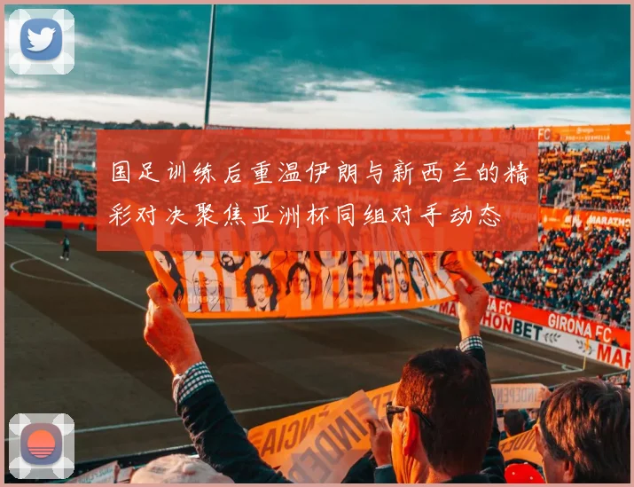 国足训练后重温伊朗与新西兰的精彩对决聚焦亚洲杯同组对手动态