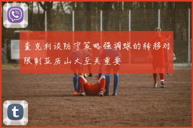 奎克利谈防守策略强调球的转移对限制亚历山大至关重要
