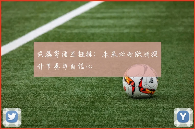 武磊寄语王钰栋：未来必赴欧洲提升节奏与自信心