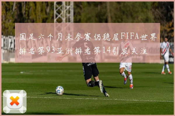 国足六个月未参赛仍稳居FIFA世界排名第93亚洲排名第14引发关注