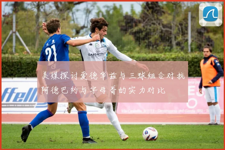 美媒探讨爱德华兹与三球组合对抗阿德巴约与字母哥的实力对比