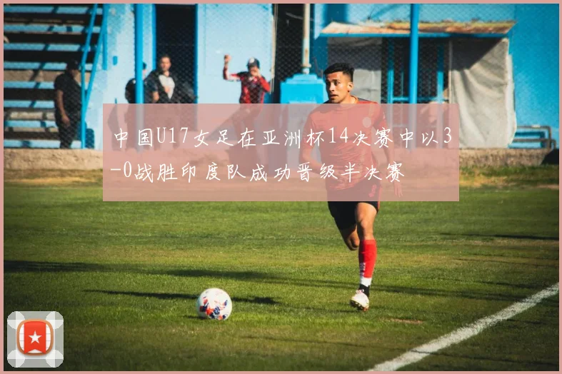 中国U17女足在亚洲杯14决赛中以3-0战胜印度队成功晋级半决赛