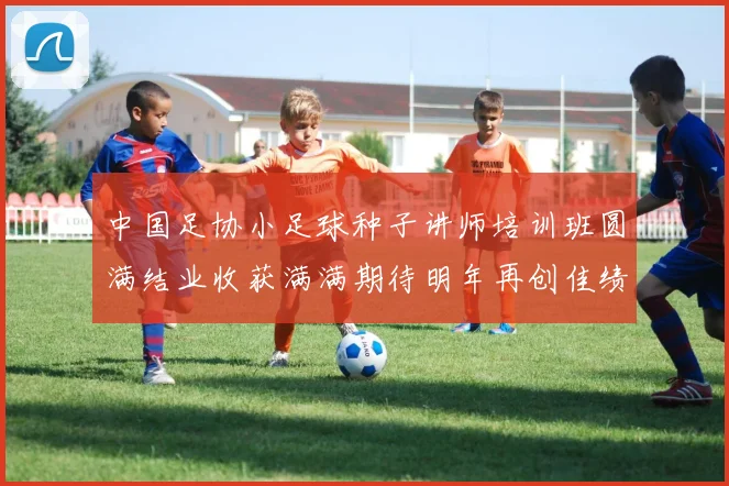 中国足协小足球种子讲师培训班圆满结业收获满满期待明年再创佳绩
