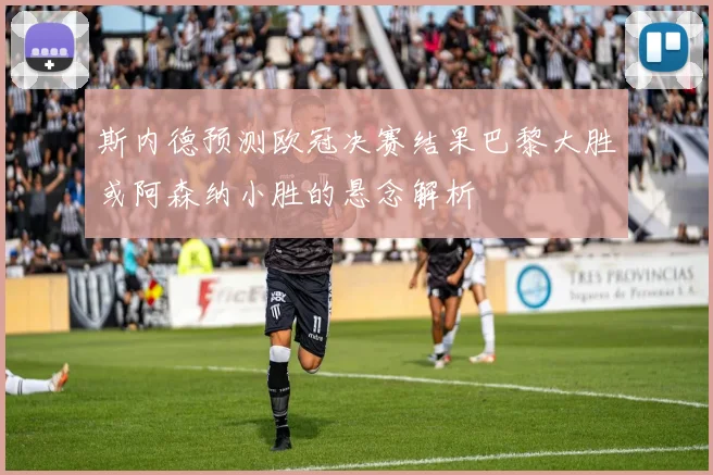 斯内德预测欧冠决赛结果巴黎大胜或阿森纳小胜的悬念解析