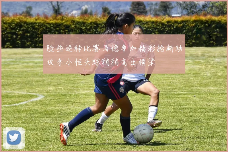 险些逆转比赛马德鲁加精彩抢断助攻李小恒头球稍稍高出横梁
